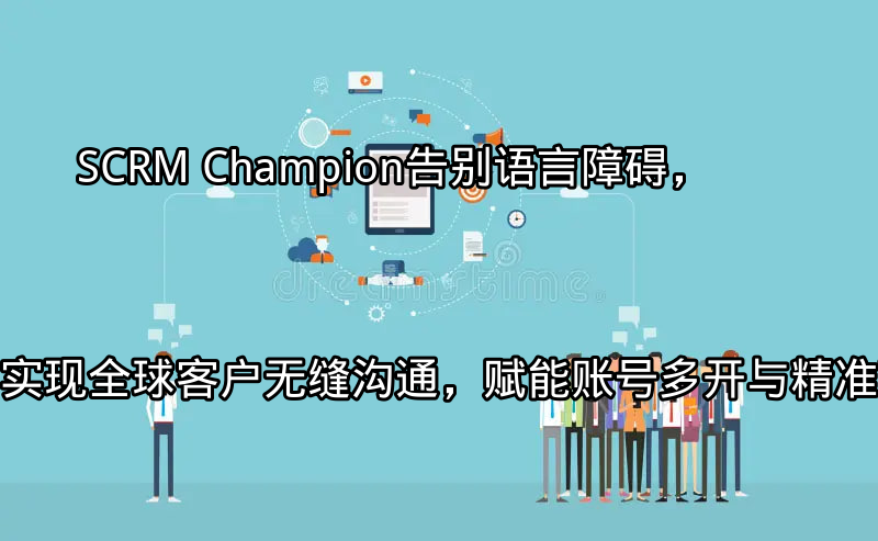 SCRM Champion：告别语言障碍，实现全球客户无缝沟通，赋能账号多开与精准营销功能介绍