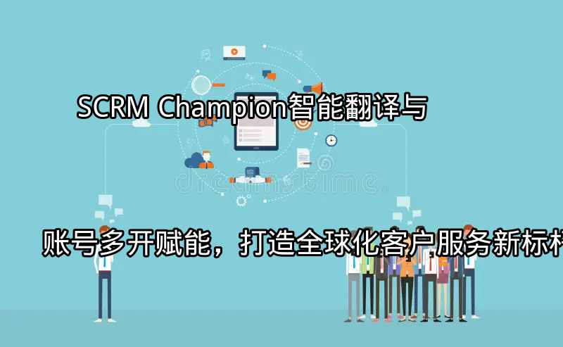 SCRM Champion：智能翻译与账号多开赋能，打造全球化客户服务新标杆功能介绍