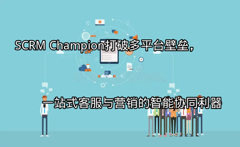 SCRM Champion：打破多平台壁垒，一站式客服与营销的智能协同利器功能介绍