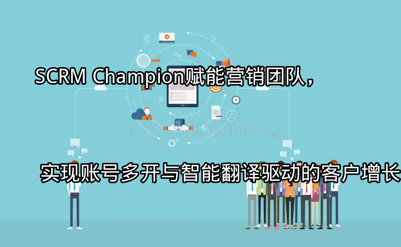 SCRM Champion：赋能营销团队，实现账号多开与智能翻译驱动的客户增长功能介绍
