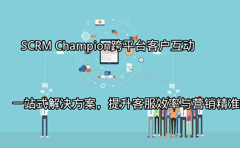 SCRM Champion：跨平台客户互动一站式解决方案，提升客服效率与营销精准度功能介绍
