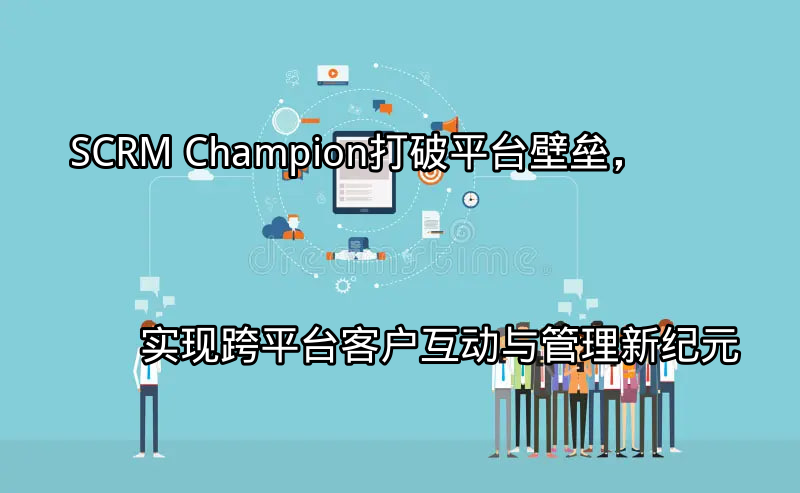 SCRM Champion：打破平台壁垒，实现跨平台客户互动与管理新纪元功能介绍