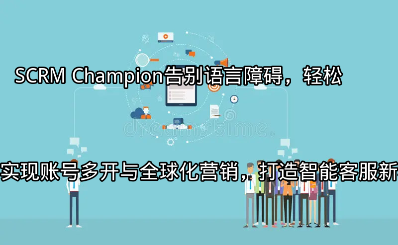 SCRM Champion：告别语言障碍，轻松实现账号多开与全球化营销，打造智能客服新标杆功能介绍