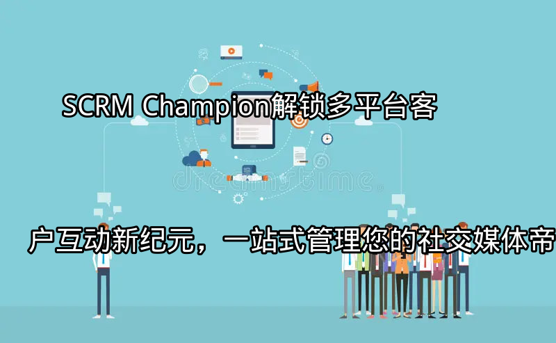SCRM Champion：解锁多平台客户互动新纪元，一站式管理您的社交媒体帝国功能介绍