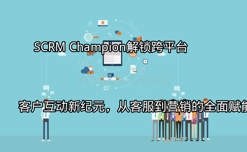 SCRM Champion：解锁跨平台客户互动新纪元，从客服到营销的全面赋能功能介绍