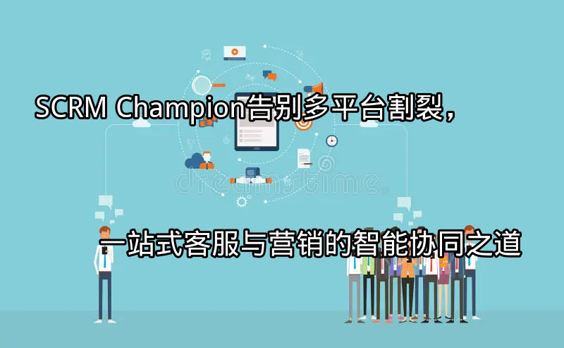 SCRM Champion：告别多平台割裂，一站式客服与营销的智能协同之道功能介绍