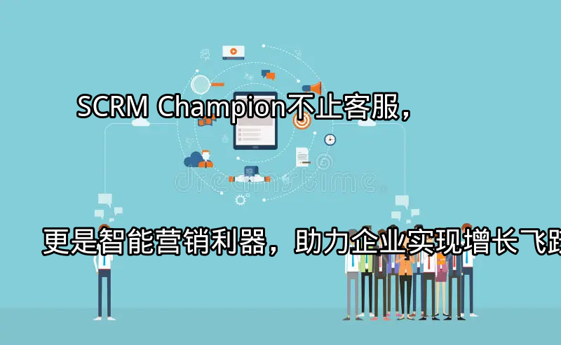 SCRM Champion：不止客服，更是智能营销利器，助力企业实现增长飞跃功能介绍