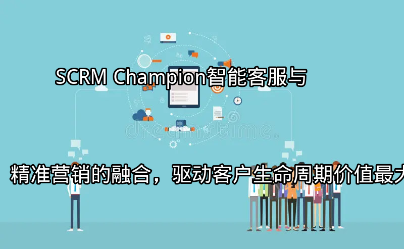 SCRM Champion：智能客服与精准营销的融合，驱动客户生命周期价值最大化功能介绍