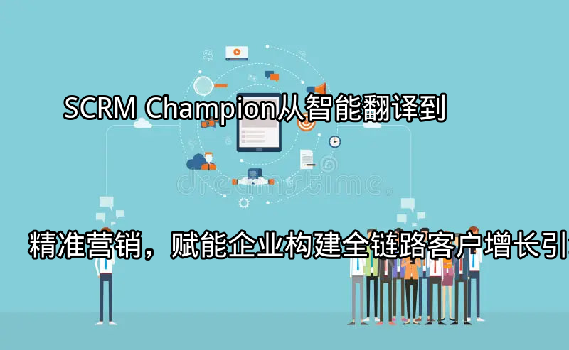 SCRM Champion：从智能翻译到精准营销，赋能企业构建全链路客户增长引擎功能介绍