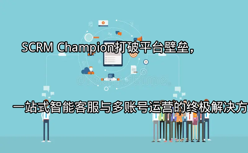 SCRM Champion：打破平台壁垒，一站式智能客服与多账号运营的终极解决方案功能介绍