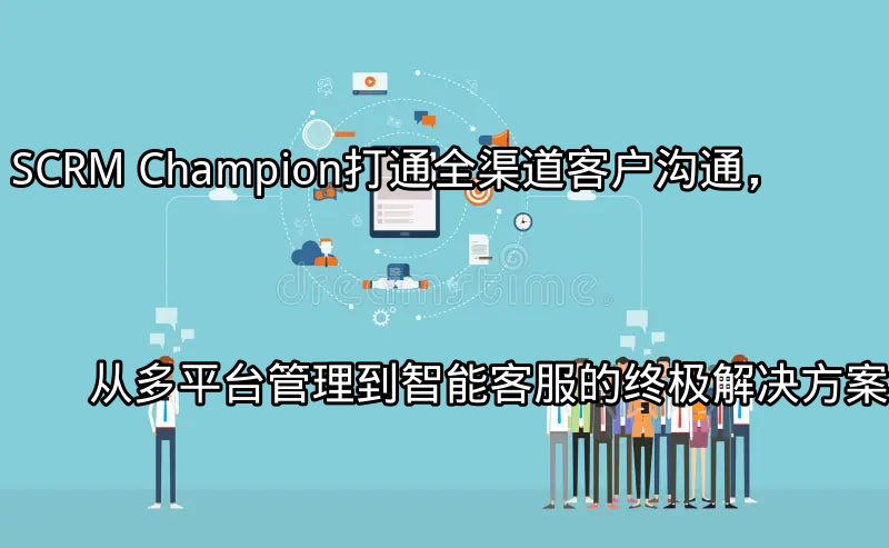 SCRM Champion：打通全渠道客户沟通，从多平台管理到智能客服的终极解决方案功能介绍