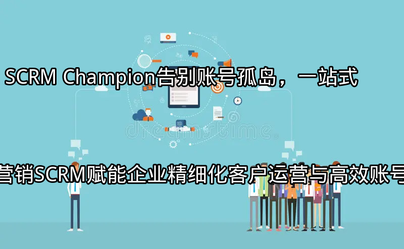 SCRM Champion：告别账号孤岛，一站式营销SCRM赋能企业精细化客户运营与高效账号管理功能介绍