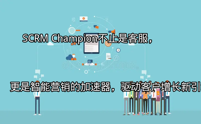 SCRM Champion：不止是客服，更是智能营销的加速器，驱动客户增长新引擎功能介绍